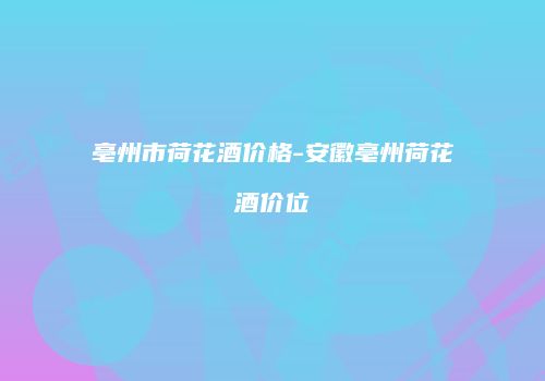 亳州市荷花酒价格-安徽亳州荷花酒价位