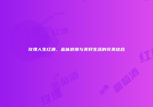 玫瑰人生红酒，品味浪漫与美好生活的完美结合