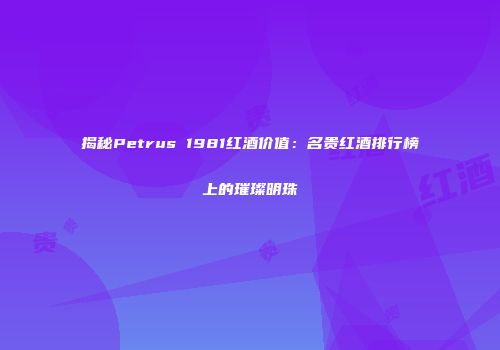 揭秘Petrus 1981红酒价值：名贵红酒排行榜上的璀璨明珠