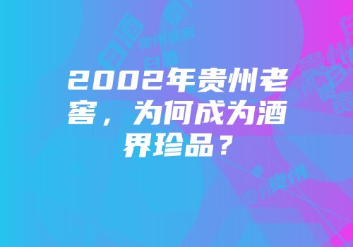 2002年贵州老窖，为何成为酒界珍品？