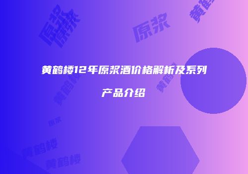 黄鹤楼12年原浆酒价格解析及系列产品介绍