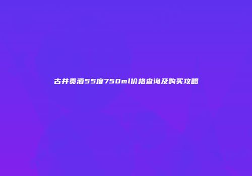 古井贡酒55度750ml价格查询及购买攻略