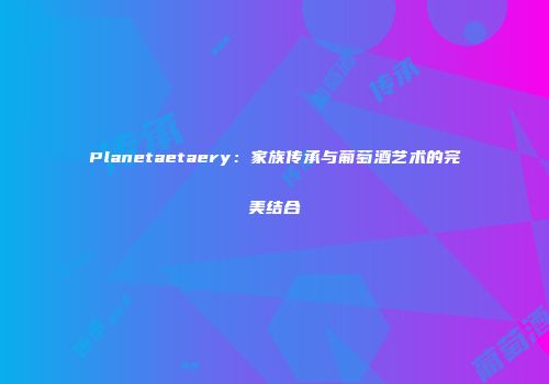 Planetaetaery：家族传承与葡萄酒艺术的完美结合