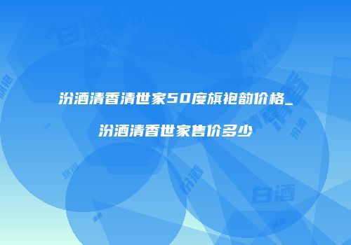 汾酒清香清世家50度旗袍韵价格_汾酒清香世家售价多少