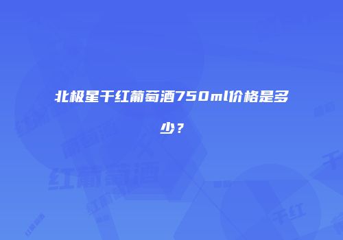 北极星干红葡萄酒750ml价格是多少？