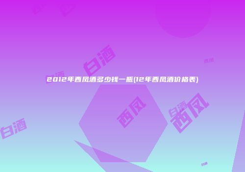 2012年西凤酒多少钱一瓶(12年西凤酒价格表)
