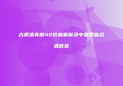 古顺酒真酿42价格解析及中国各省名酒概览