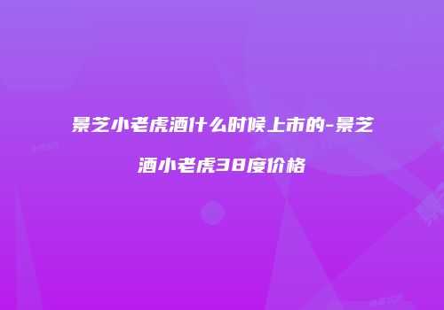 景芝小老虎酒什么时候上市的-景芝酒小老虎38度价格