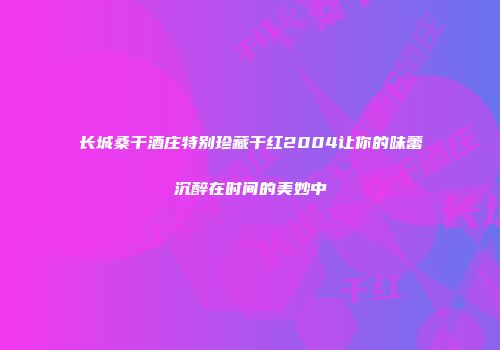 长城桑干酒庄特别珍藏干红2004让你的味蕾沉醉在时间的美妙中