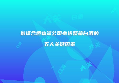 选择合适物流公司寄送整箱白酒的五大关键因素