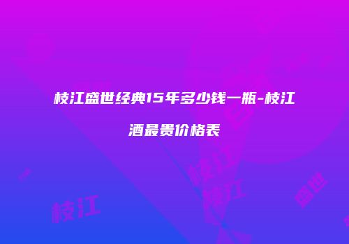 枝江盛世经典15年多少钱一瓶-枝江酒最贵价格表