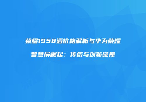 荣耀1958酒价格解析与华为荣耀智慧屏崛起：传统与创新碰撞