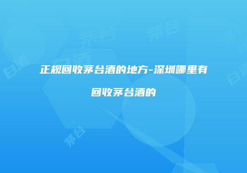 正规回收茅台酒的地方-深圳哪里有回收茅台酒的