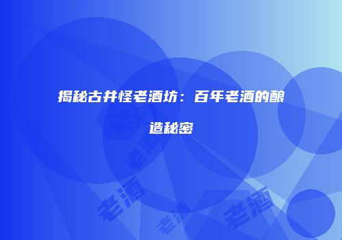 揭秘古井怪老酒坊：百年老酒的酿造秘密