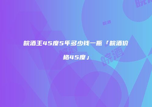 皖酒王45度5年多少钱一瓶「皖酒价格45度」