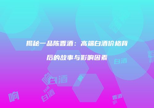 揭秘一品陈香酒：高端白酒价格背后的故事与影响因素