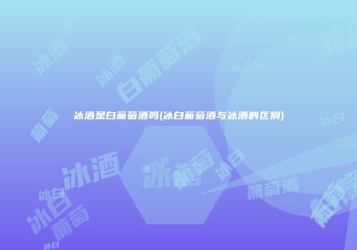 冰酒是白葡萄酒吗(冰白葡萄酒与冰酒的区别)