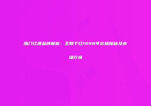 热门红酒品牌解析：王朝干红1998年价格探秘及市场行情