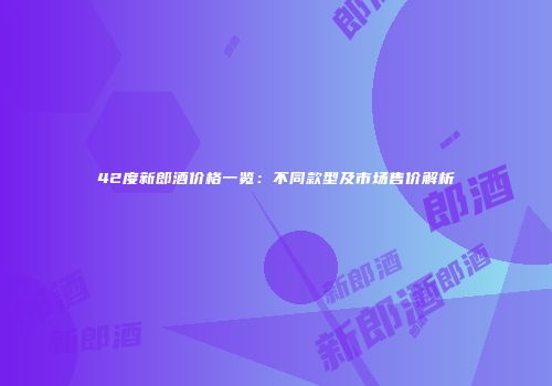 42度新郎酒价格一览：不同款型及市场售价解析