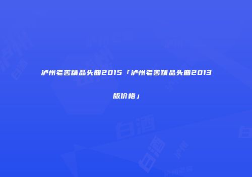 泸州老窖精品头曲2015「泸州老窖精品头曲2013版价格」