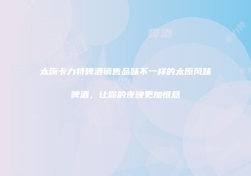 太原卡力特啤酒销售品味不一样的太原风味啤酒，让你的夜晚更加惬意