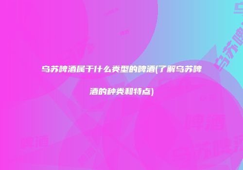 乌苏啤酒属于什么类型的啤酒(了解乌苏啤酒的种类和特点)