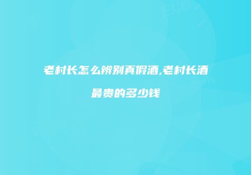 老村长怎么辨别真假酒,老村长酒最贵的多少钱