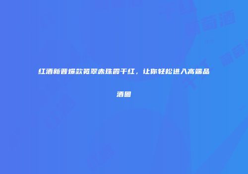 红酒新晋爆款览翠赤珠霞干红，让你轻松进入高端品酒圈