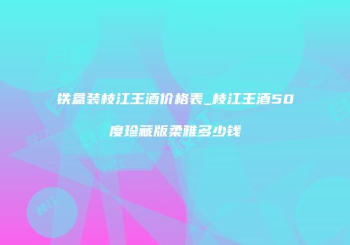 铁盒装枝江王酒价格表_枝江王酒50度珍藏版柔雅多少钱