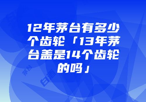 12年茅台有多少个齿轮「13年茅台盖是14个齿轮的吗」