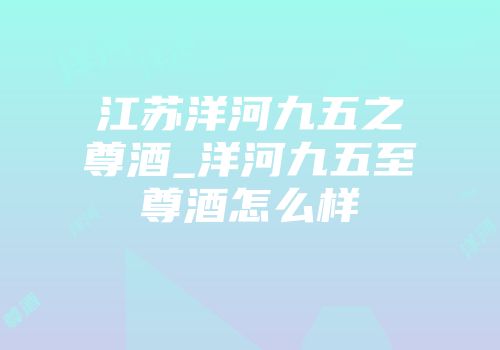 江苏洋河九五之尊酒_洋河九五至尊酒怎么样
