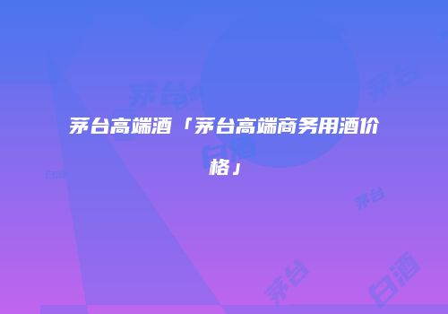 茅台高端酒「茅台高端商务用酒价格」