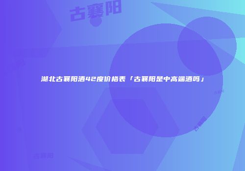 湖北古襄阳酒42度价格表「古襄阳是中高端酒吗」