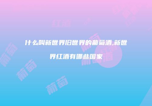 什么叫新世界旧世界的葡萄酒,新世界红酒有哪些国家
