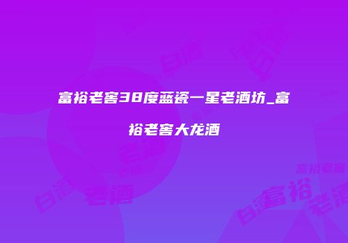 富裕老窖38度蓝瓷一星老酒坊_富裕老窖大龙酒