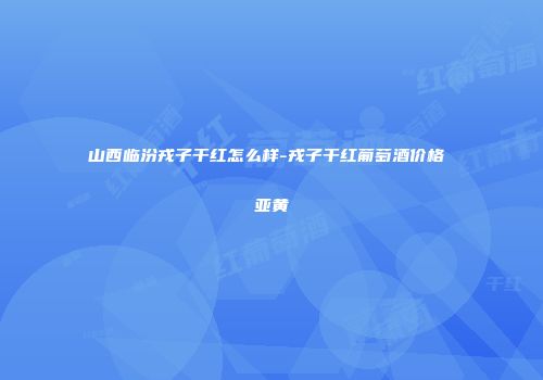 山西临汾戎子干红怎么样-戎子干红葡萄酒价格 亚黄