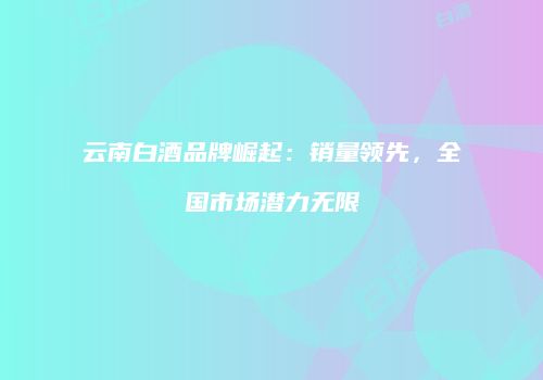 云南白酒品牌崛起：销量领先，全国市场潜力无限