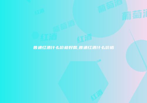 普通红酒什么价格好喝,普通红酒什么价格