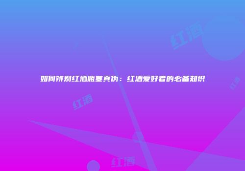 如何辨别红酒瓶塞真伪：红酒爱好者的必备知识
