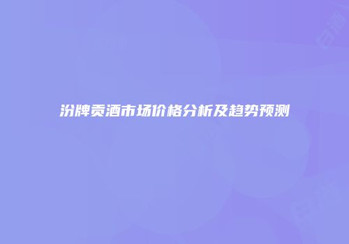 汾牌贡酒市场价格分析及趋势预测