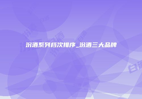 汾酒系列档次排序_汾酒三大品牌