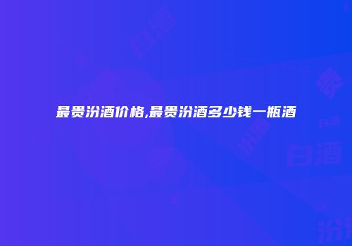 最贵汾酒价格,最贵汾酒多少钱一瓶酒