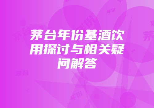 茅台年份基酒饮用探讨与相关疑问解答