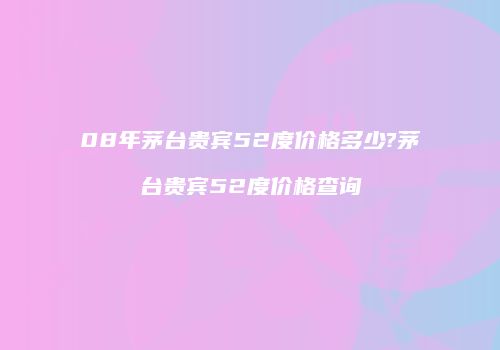 08年茅台贵宾52度价格多少?茅台贵宾52度价格查询