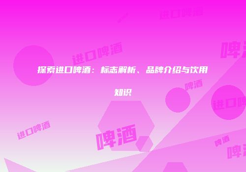 探索进口啤酒：标志解析、品牌介绍与饮用知识