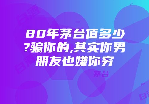 80年茅台值多少?骗你的,其实你男朋友也嫌你穷