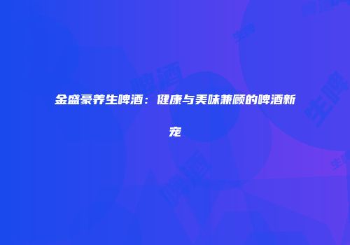 金盛豪养生啤酒：健康与美味兼顾的啤酒新宠