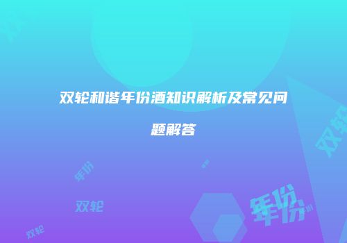 双轮和谐年份酒知识解析及常见问题解答