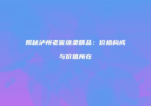 揭秘泸州老窖绵柔精品：价格构成与价值所在