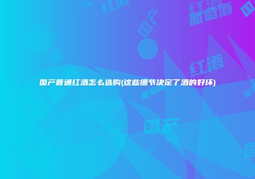 国产普通红酒怎么选购(这些细节决定了酒的好坏)